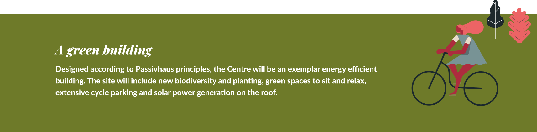 A green building. Designed according to Passivhaus principles, the site will include new biodiversity and planting, green spaces to sit and relax, extensive cycle parking and solar power generation on the roof.